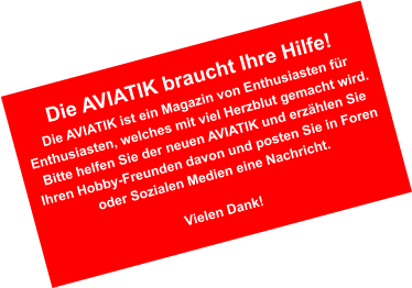 Die AVIATIK braucht Ihre Hilfe! Die AVIATIK ist ein Magazin von Enthusiasten f�r Enthusiasten, welches mit viel Herzblut gemacht wird. Bitte helfen Sie der neuen AVIATIK und erz�hlen Sie Ihren Hobby-Freunden davon und posten Sie in Foren oder Sozialen Medien eine Nachricht.  Vielen Dank!